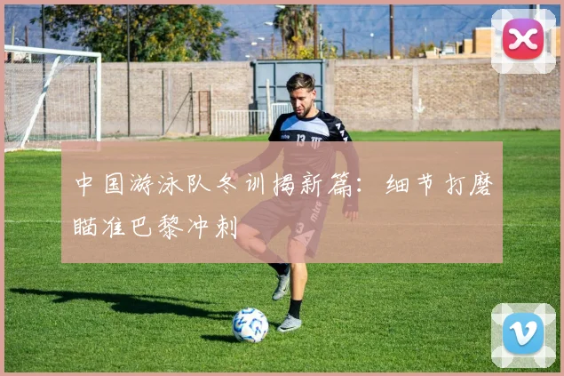 中国游泳队冬训揭新篇：细节打磨瞄准巴黎冲刺