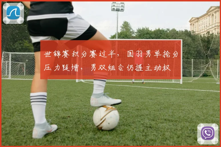 世锦赛积分赛过半，国羽男单抢分压力陡增，男双组合仍握主动权