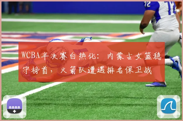 WCBA半决赛白热化：内蒙古女篮稳守榜首，火箭队遭遇排名保卫战