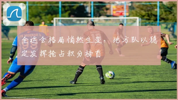 全运会格局悄然生变，地方队以稳定发挥抢占积分榜首