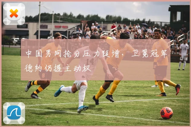 中国男网抢分压力陡增，卫冕冠军德约仍握主动权