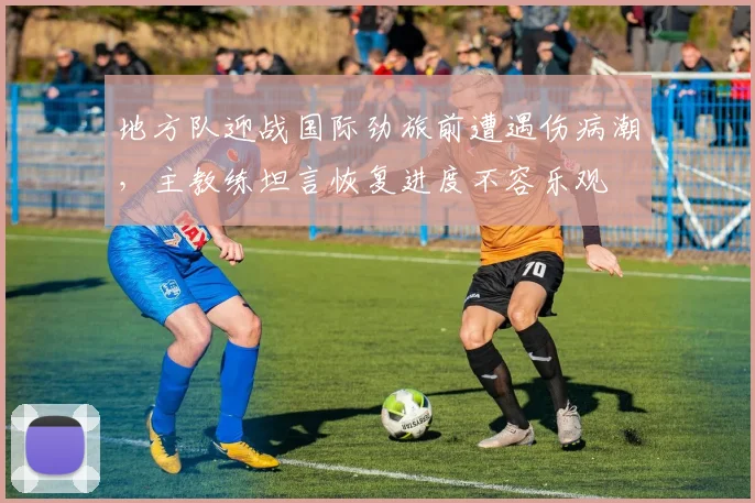地方队迎战国际劲旅前遭遇伤病潮，主教练坦言恢复进度不容乐观