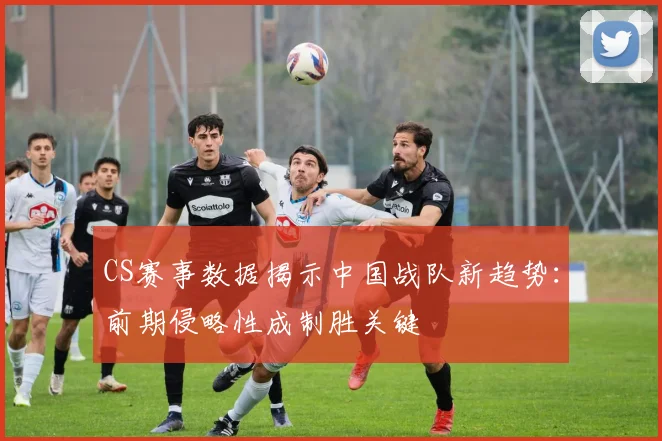 CS赛事数据揭示中国战队新趋势：前期侵略性成制胜关键