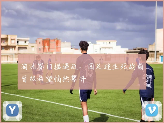 淘汰赛门槛逼近，国足迎生死战前晋级希望悄然攀升