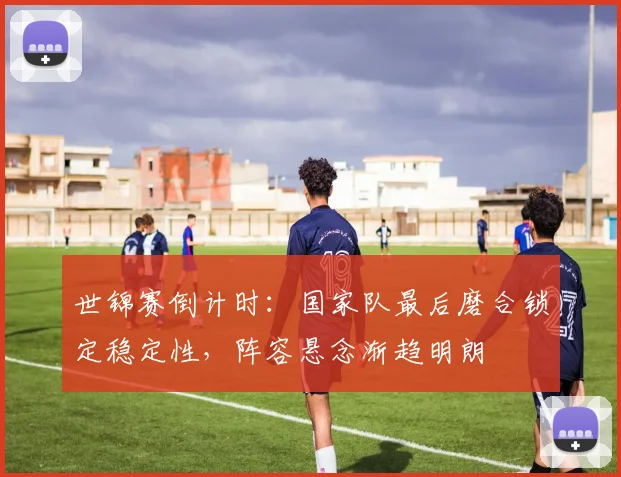 世锦赛倒计时：国家队最后磨合锁定稳定性，阵容悬念渐趋明朗