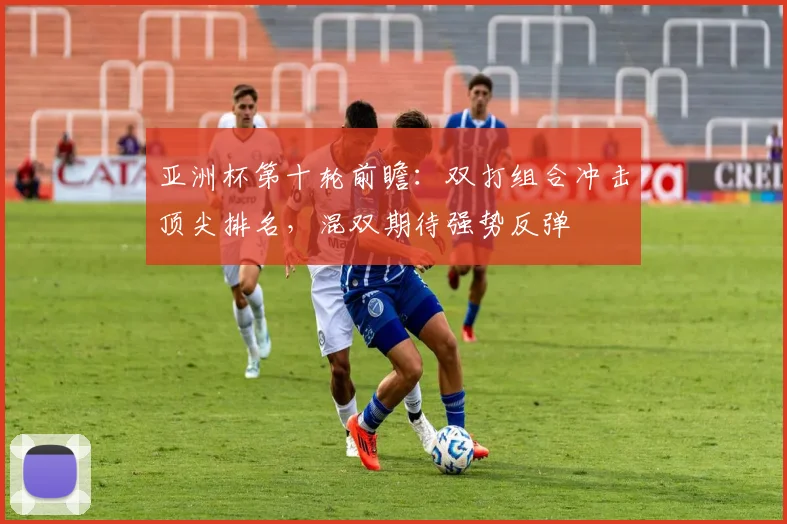 亚洲杯第十轮前瞻：双打组合冲击顶尖排名，混双期待强势反弹