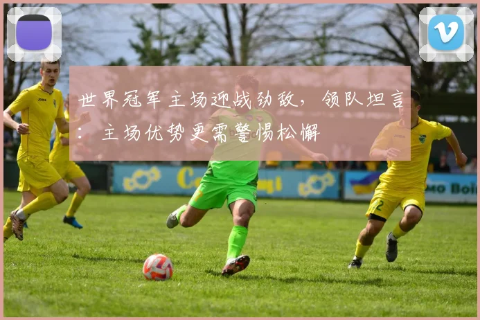 世界冠军主场迎战劲敌，领队坦言：主场优势更需警惕松懈