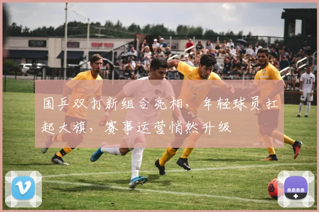 国乒双打新组合亮相，年轻球员扛起大旗，赛事运营悄然升级