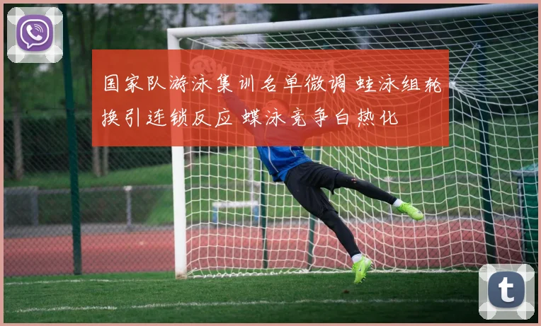 国家队游泳集训名单微调 蛙泳组轮换引连锁反应 蝶泳竞争白热化