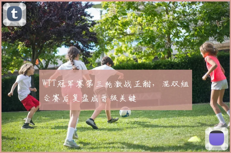 WTT冠军赛第三轮激战正酣，混双组合赛后复盘成晋级关键