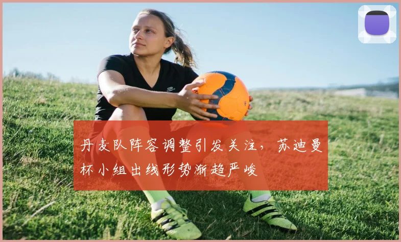 丹麦队阵容调整引发关注，苏迪曼杯小组出线形势渐趋严峻