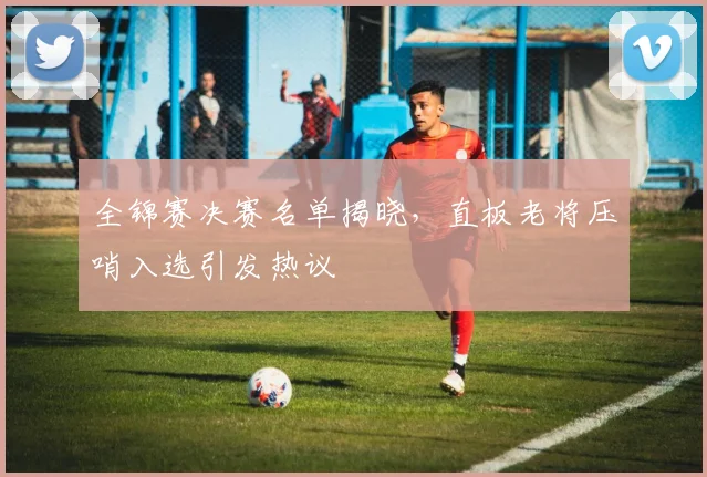 全锦赛决赛名单揭晓，直板老将压哨入选引发热议
