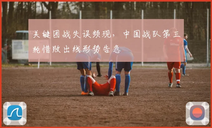 关键团战失误频现，中国战队第三轮惜败出线形势告急