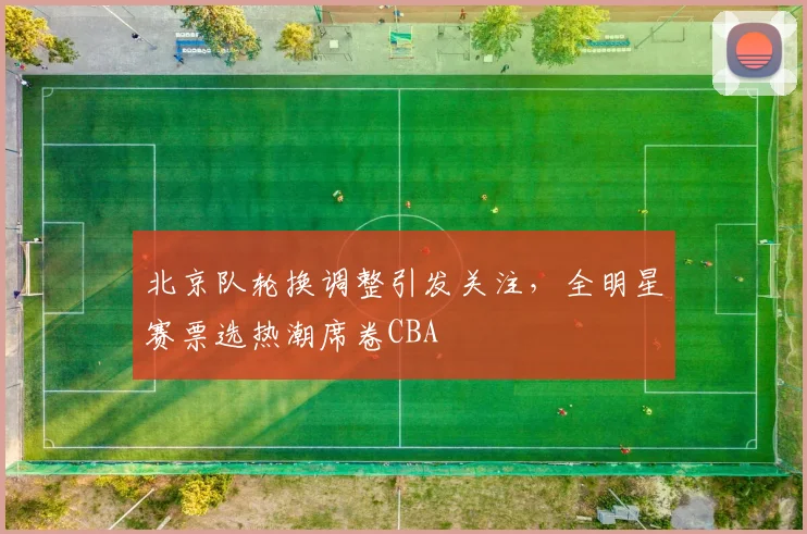 北京队轮换调整引发关注，全明星赛票选热潮席卷CBA