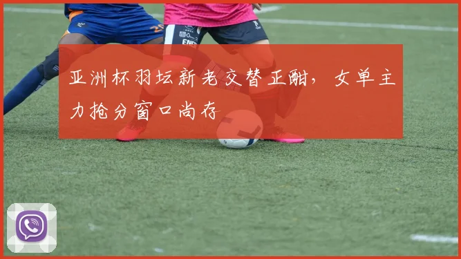 亚洲杯羽坛新老交替正酣，女单主力抢分窗口尚存
