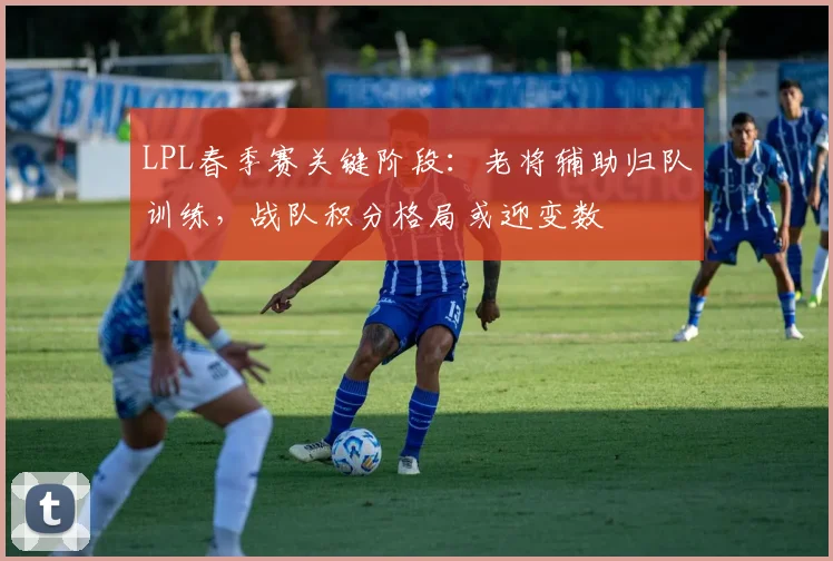 LPL春季赛关键阶段：老将辅助归队训练，战队积分格局或迎变数