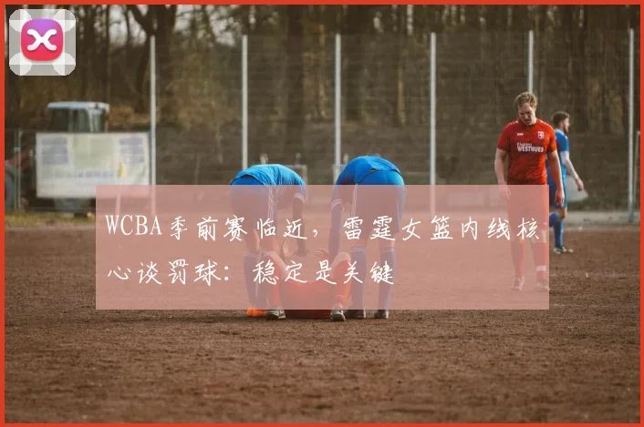 WCBA季前赛临近，雷霆女篮内线核心谈罚球：稳定是关键