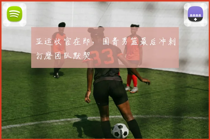 亚运收官在即，国青男篮最后冲刺打磨团队默契