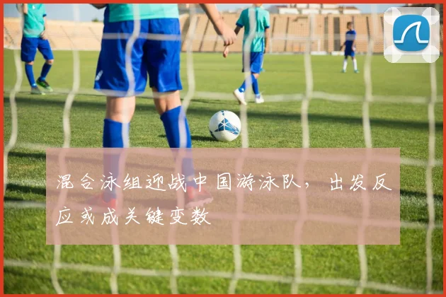 混合泳组迎战中国游泳队，出发反应或成关键变数