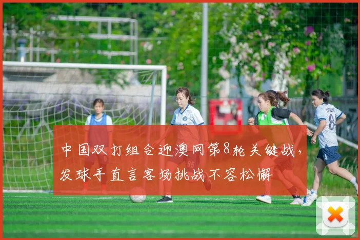 中国双打组合迎澳网第8轮关键战，发球手直言客场挑战不容松懈