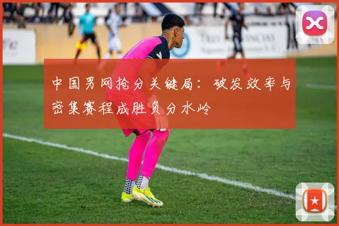 中国男网抢分关键局：破发效率与密集赛程成胜负分水岭