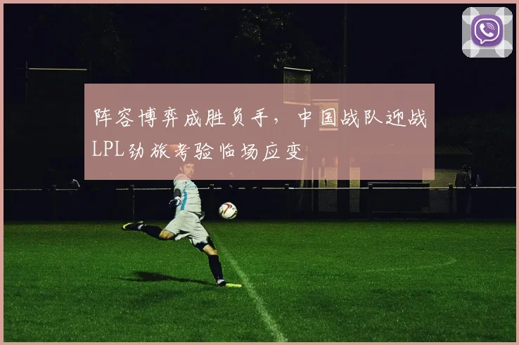 阵容博弈成胜负手，中国战队迎战LPL劲旅考验临场应变