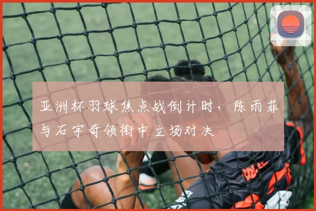 亚洲杯羽球焦点战倒计时，陈雨菲与石宇奇领衔中立场对决