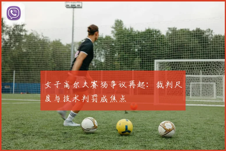 女子高尔夫赛场争议再起：裁判尺度与技术判罚成焦点