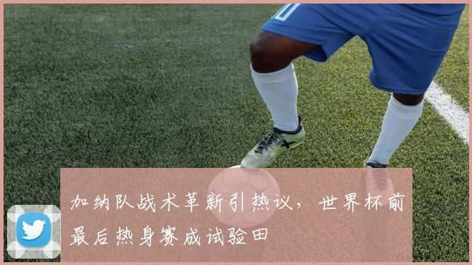 加纳队战术革新引热议，世界杯前最后热身赛成试验田