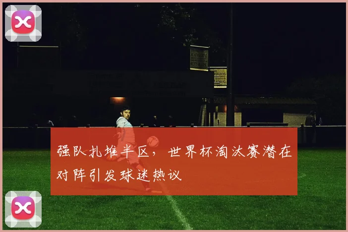 强队扎堆半区，世界杯淘汰赛潜在对阵引发球迷热议