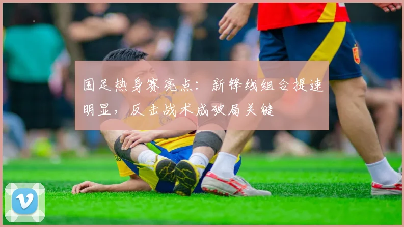 国足热身赛亮点：新锋线组合提速明显，反击战术成破局关键