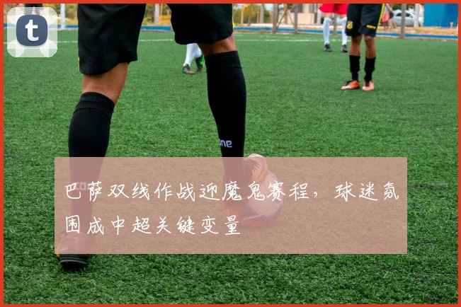 巴萨双线作战迎魔鬼赛程，球迷氛围成中超关键变量