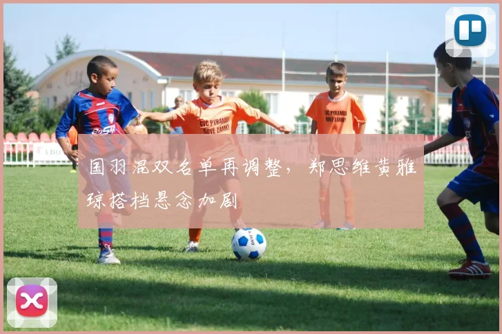 国羽混双名单再调整，郑思维黄雅琼搭档悬念加剧