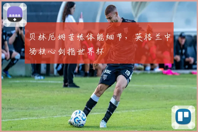贝林厄姆苦练体能细节，英格兰中场核心剑指世界杯