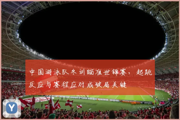 中国游泳队冬训瞄准世锦赛，起跳反应与赛程应对成破局关键