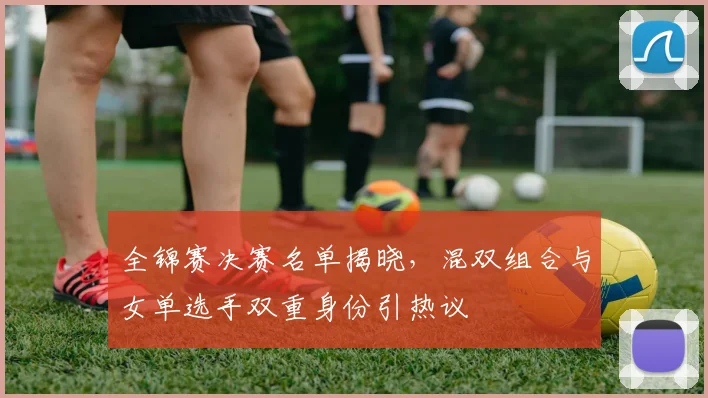 全锦赛决赛名单揭晓，混双组合与女单选手双重身份引热议