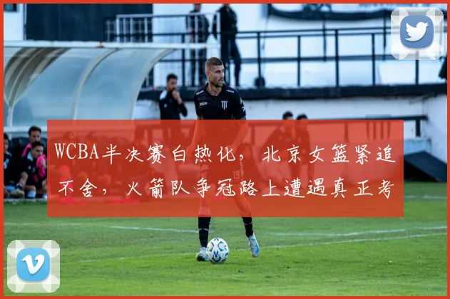 WCBA半决赛白热化，北京女篮紧追不舍，火箭队争冠路上遭遇真正考验