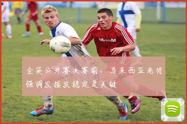 全英公开赛决赛前，马来西亚老将强调发接发稳定是关键