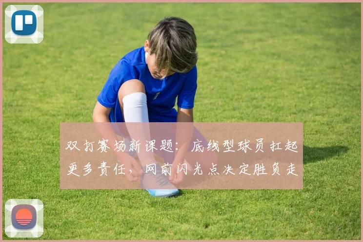 双打赛场新课题：底线型球员扛起更多责任，网前闪光点决定胜负走向