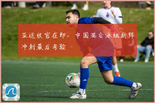 亚运收官在即，中国混合泳组新阵冲刺最后考验