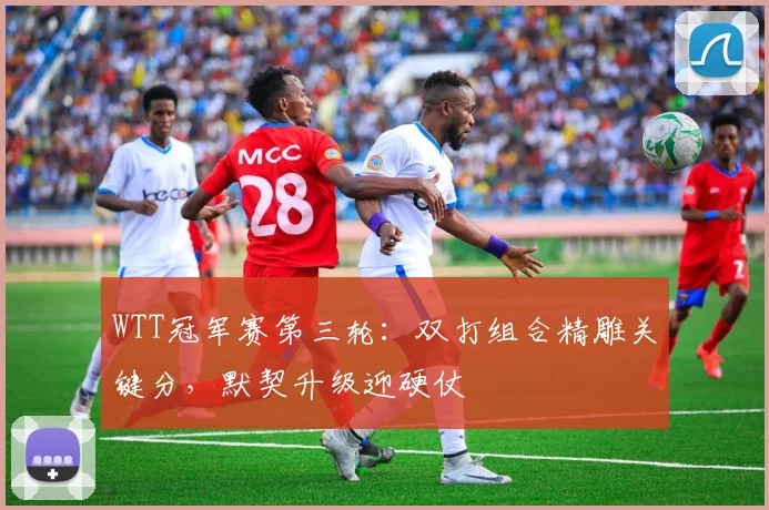 WTT冠军赛第三轮：双打组合精雕关键分，默契升级迎硬仗