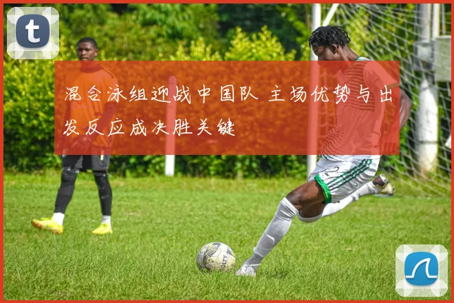混合泳组迎战中国队 主场优势与出发反应成决胜关键
