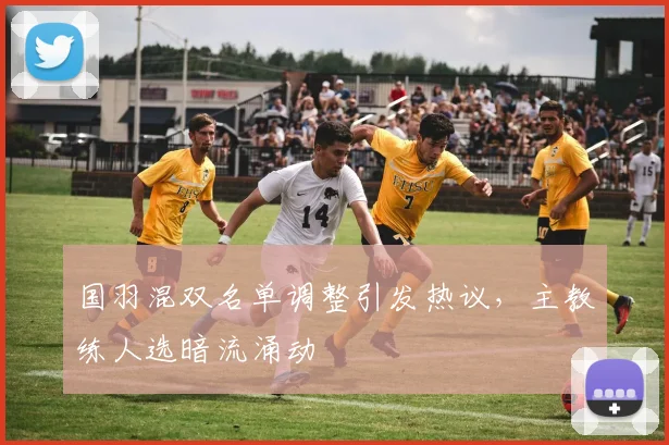 国羽混双名单调整引发热议，主教练人选暗流涌动