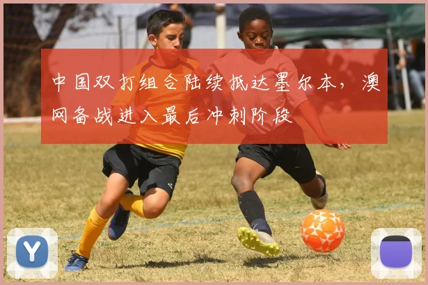 中国双打组合陆续抵达墨尔本，澳网备战进入最后冲刺阶段