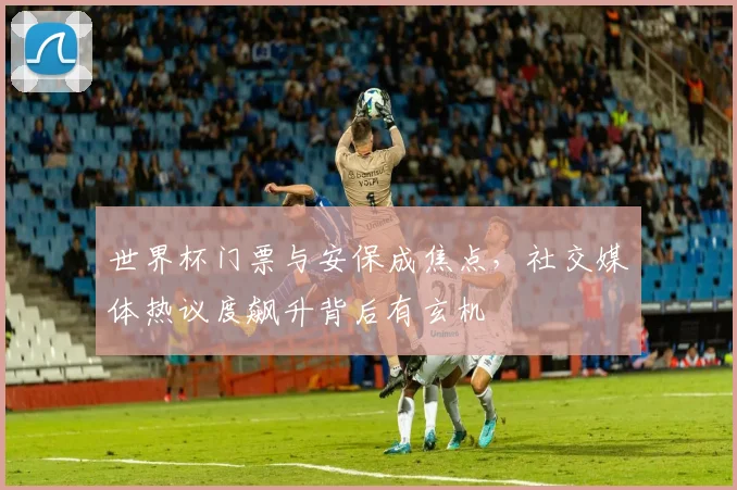 世界杯门票与安保成焦点，社交媒体热议度飙升背后有玄机