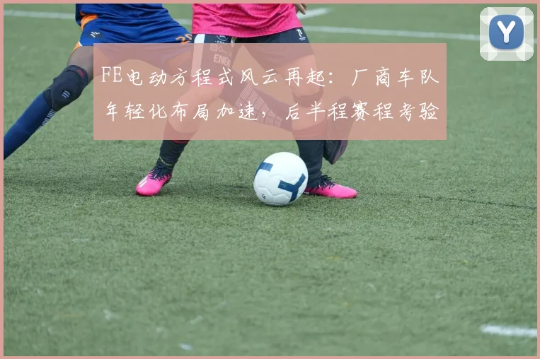 FE电动方程式风云再起：厂商车队年轻化布局加速，后半程赛程考验严峻