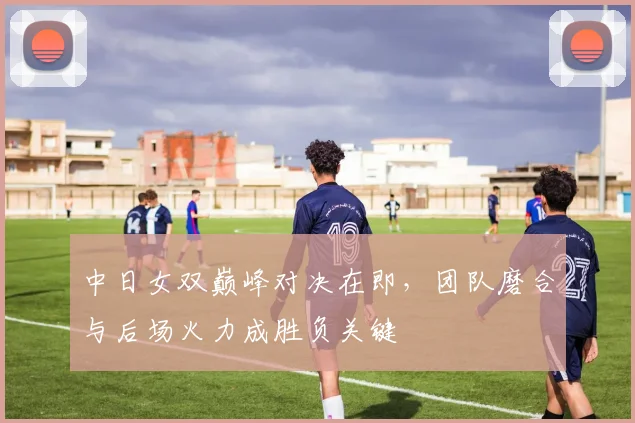中日女双巅峰对决在即，团队磨合与后场火力成胜负关键