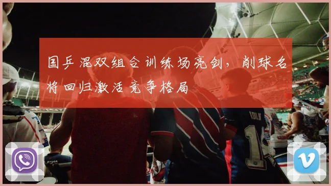 国乒混双组合训练场亮剑，削球名将回归激活竞争格局