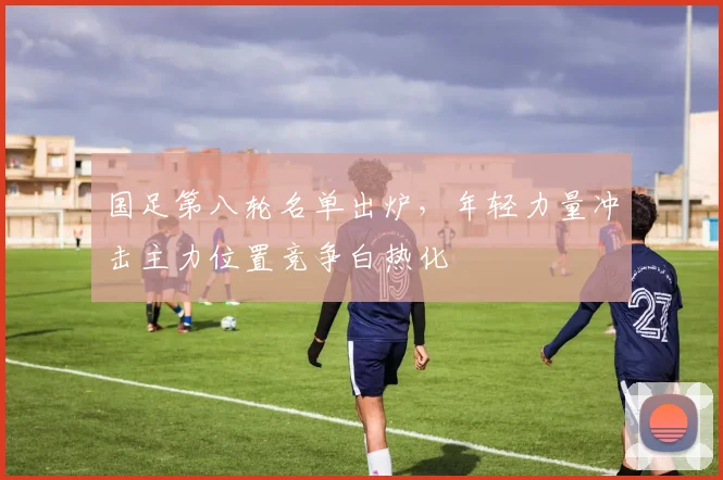 国足第八轮名单出炉，年轻力量冲击主力位置竞争白热化